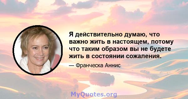 Я действительно думаю, что важно жить в настоящем, потому что таким образом вы не будете жить в состоянии сожаления.