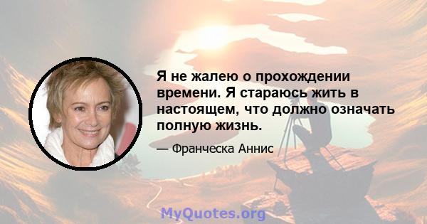 Я не жалею о прохождении времени. Я стараюсь жить в настоящем, что должно означать полную жизнь.