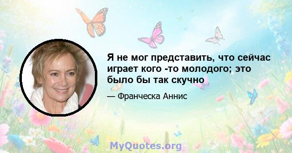 Я не мог представить, что сейчас играет кого -то молодого; это было бы так скучно