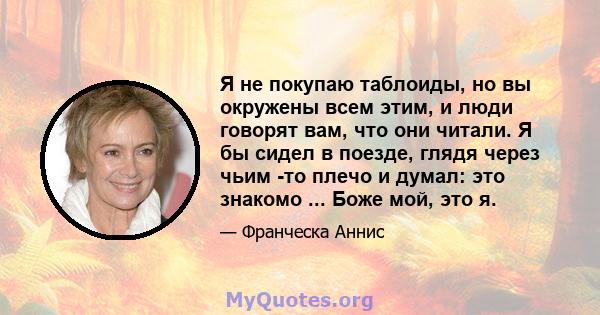 Я не покупаю таблоиды, но вы окружены всем этим, и люди говорят вам, что они читали. Я бы сидел в поезде, глядя через чьим -то плечо и думал: это знакомо ... Боже мой, это я.