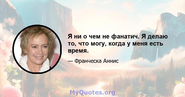 Я ни о чем не фанатич. Я делаю то, что могу, когда у меня есть время.