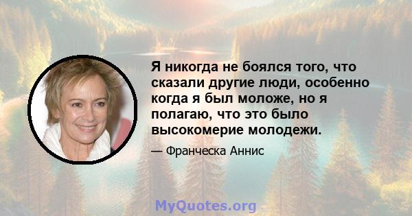 Я никогда не боялся того, что сказали другие люди, особенно когда я был моложе, но я полагаю, что это было высокомерие молодежи.