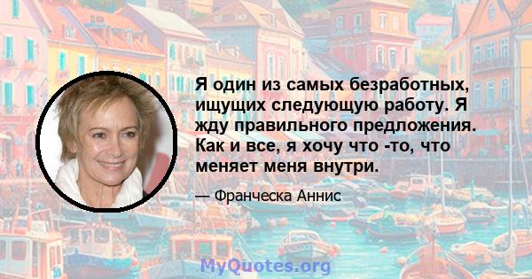 Я один из самых безработных, ищущих следующую работу. Я жду правильного предложения. Как и все, я хочу что -то, что меняет меня внутри.