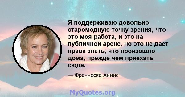 Я поддерживаю довольно старомодную точку зрения, что это моя работа, и это на публичной арене, но это не дает права знать, что произошло дома, прежде чем приехать сюда.