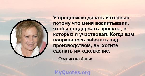 Я продолжаю давать интервью, потому что меня воспитывали, чтобы поддержать проекты, в которых я участвовал. Когда вам понравилось работать над производством, вы хотите сделать им одолжение.