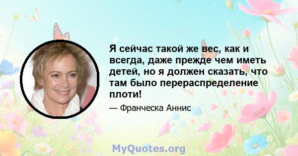 Я сейчас такой же вес, как и всегда, даже прежде чем иметь детей, но я должен сказать, что там было перераспределение плоти!