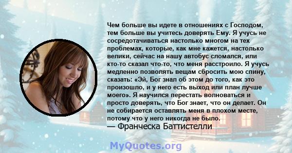 Чем больше вы идете в отношениях с Господом, тем больше вы учитесь доверять Ему. Я учусь не сосредотачиваться настолько многом на тех проблемах, которые, как мне кажется, настолько велики, сейчас на нашу автобус