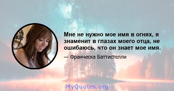 Мне не нужно мое имя в огнях, я знаменит в глазах моего отца, не ошибаюсь, что он знает мое имя.