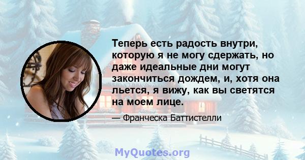 Теперь есть радость внутри, которую я не могу сдержать, но даже идеальные дни могут закончиться дождем, и, хотя она льется, я вижу, как вы светятся на моем лице.