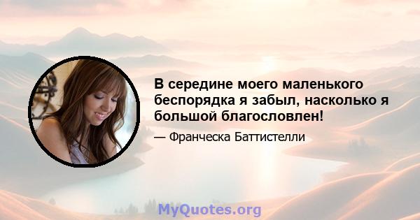 В середине моего маленького беспорядка я забыл, насколько я большой благословлен!