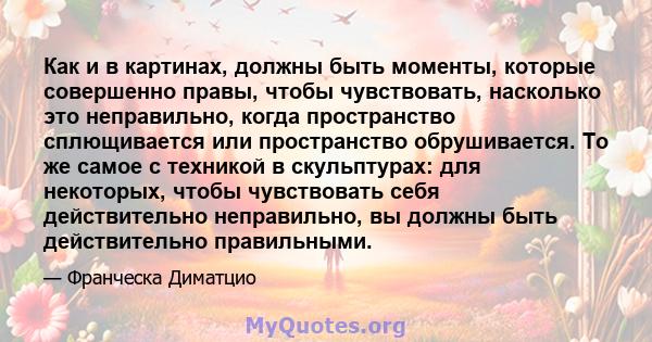 Как и в картинах, должны быть моменты, которые совершенно правы, чтобы чувствовать, насколько это неправильно, когда пространство сплющивается или пространство обрушивается. То же самое с техникой в ​​скульптурах: для