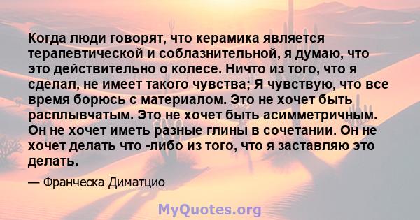 Когда люди говорят, что керамика является терапевтической и соблазнительной, я думаю, что это действительно о колесе. Ничто из того, что я сделал, не имеет такого чувства; Я чувствую, что все время борюсь с материалом.