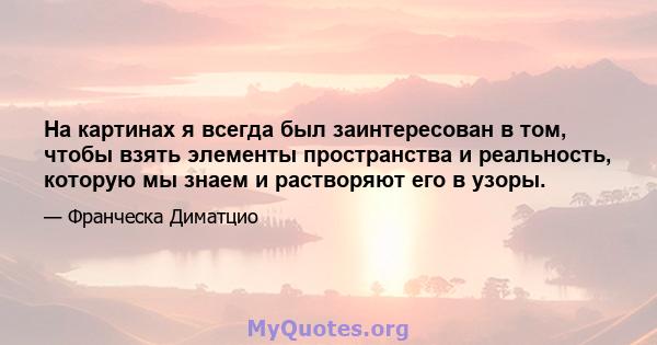 На картинах я всегда был заинтересован в том, чтобы взять элементы пространства и реальность, которую мы знаем и растворяют его в узоры.