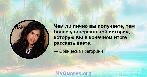 Чем ли лично вы получаете, тем более универсальной история, которую вы в конечном итоге рассказываете.