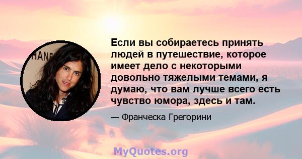 Если вы собираетесь принять людей в путешествие, которое имеет дело с некоторыми довольно тяжелыми темами, я думаю, что вам лучше всего есть чувство юмора, здесь и там.