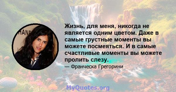 Жизнь, для меня, никогда не является одним цветом. Даже в самые грустные моменты вы можете посмеяться. И в самые счастливые моменты вы можете пролить слезу.