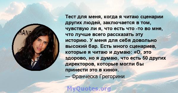 Тест для меня, когда я читаю сценарии других людей, заключается в том, чувствую ли я, что есть что -то во мне, что лучше всего рассказать эту историю. У меня для себя довольно высокий бар. Есть много сценариев, которые