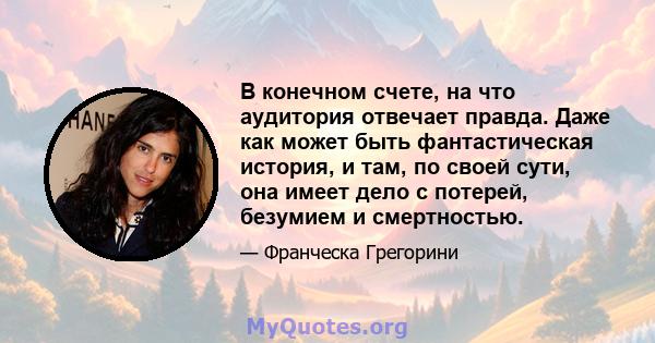 В конечном счете, на что аудитория отвечает правда. Даже как может быть фантастическая история, и там, по своей сути, она имеет дело с потерей, безумием и смертностью.