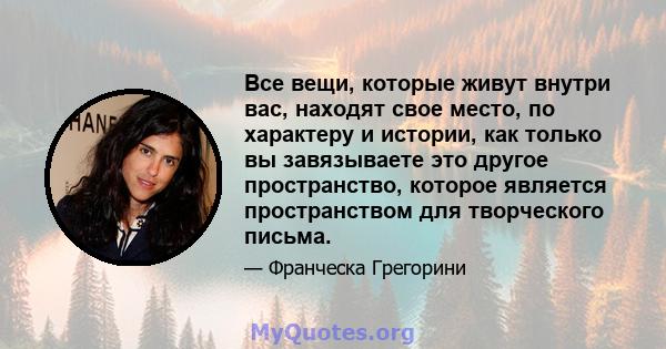 Все вещи, которые живут внутри вас, находят свое место, по характеру и истории, как только вы завязываете это другое пространство, которое является пространством для творческого письма.