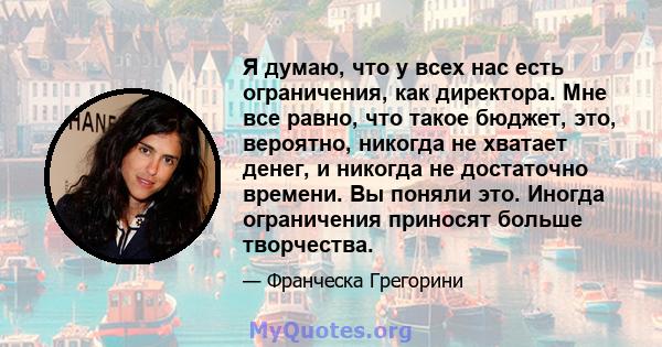 Я думаю, что у всех нас есть ограничения, как директора. Мне все равно, что такое бюджет, это, вероятно, никогда не хватает денег, и никогда не достаточно времени. Вы поняли это. Иногда ограничения приносят больше