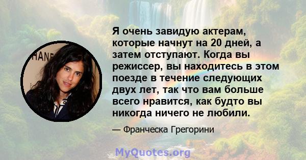 Я очень завидую актерам, которые начнут на 20 дней, а затем отступают. Когда вы режиссер, вы находитесь в этом поезде в течение следующих двух лет, так что вам больше всего нравится, как будто вы никогда ничего не