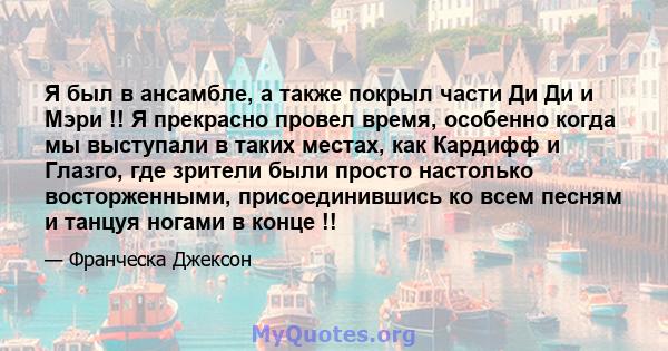 Я был в ансамбле, а также покрыл части Ди Ди и Мэри !! Я прекрасно провел время, особенно когда мы выступали в таких местах, как Кардифф и Глазго, где зрители были просто настолько восторженными, присоединившись ко всем 