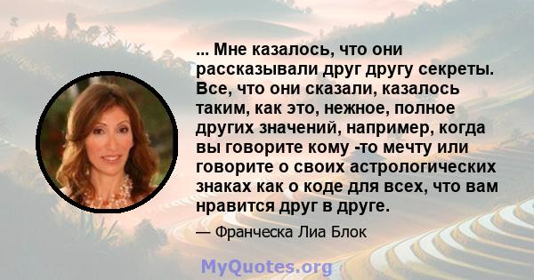 ... Мне казалось, что они рассказывали друг другу секреты. Все, что они сказали, казалось таким, как это, нежное, полное других значений, например, когда вы говорите кому -то мечту или говорите о своих астрологических