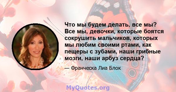 Что мы будем делать, все мы? Все мы, девочки, которые боятся сокрушить мальчиков, которых мы любим своими ртами, как пещеры с зубами, наши грибные мозги, наши арбуз сердца?