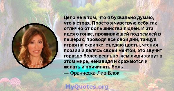 Дело не в том, что я буквально думаю, что я страх. Просто я чувствую себя так отлично от большинства людей. И эта идея о гонке, проживающей под землей в пещерах, проводя все свои дни, танцуя, играя на скрипке, съедаю