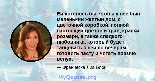 Ей хотелось бы, чтобы у нее был маленький желтый дом, с цветочной коробкой, полной настоящих цветов и трав, краски, розмари, а также сладкого любовника, который будет танцевать с ней по вечерам, готовить пасту и читать