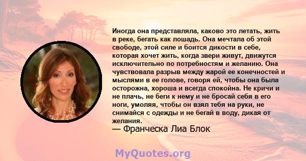 Иногда она представляла, каково это летать, жить в реке, бегать как лошадь. Она мечтала об этой свободе, этой силе и боится дикости в себе, которая хочет жить, когда звери живут, движутся исключительно по потребностям и 