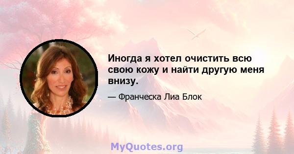 Иногда я хотел очистить всю свою кожу и найти другую меня внизу.