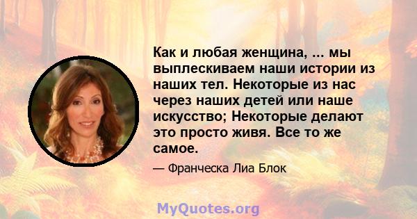 Как и любая женщина, ... мы выплескиваем наши истории из наших тел. Некоторые из нас через наших детей или наше искусство; Некоторые делают это просто живя. Все то же самое.