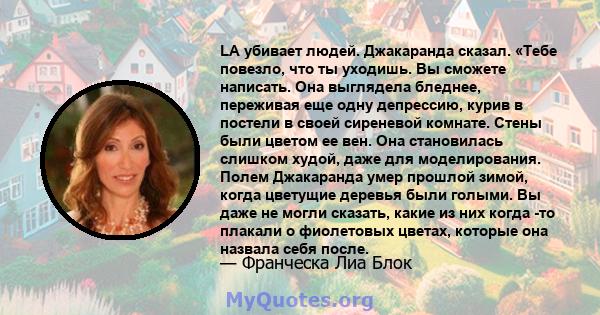 LA убивает людей. Джакаранда сказал. «Тебе повезло, что ты уходишь. Вы сможете написать. Она выглядела бледнее, переживая еще одну депрессию, курив в постели в своей сиреневой комнате. Стены были цветом ее вен. Она