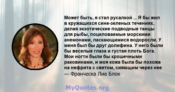 Может быть, я стал русалкой ... Я бы жил в кружащихся сине-зеленых течениях, делая экзотические подводные танцы для рыбы, поцеловаемые морскими анемонами, ласкающимися водоросли. У меня был бы друг долифина. У него были 