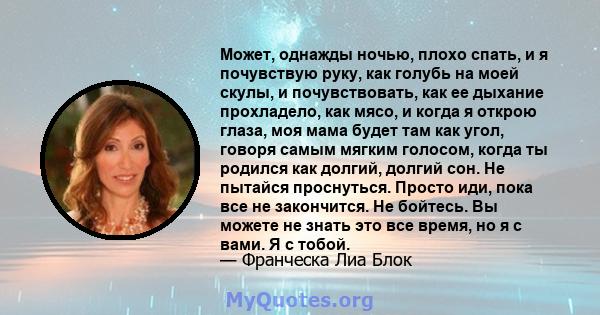 Может, однажды ночью, плохо спать, и я почувствую руку, как голубь на моей скулы, и почувствовать, как ее дыхание прохладело, как мясо, и когда я открою глаза, моя мама будет там как угол, говоря самым мягким голосом,