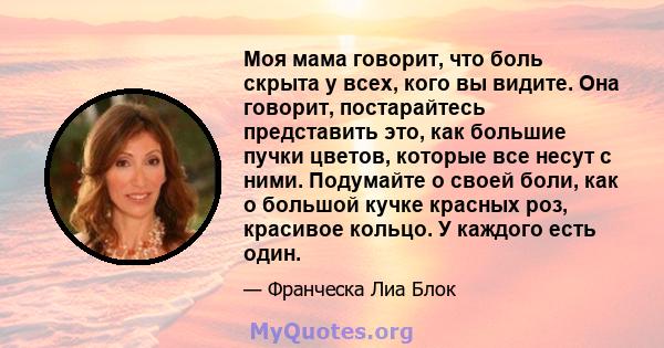 Моя мама говорит, что боль скрыта у всех, кого вы видите. Она говорит, постарайтесь представить это, как большие пучки цветов, которые все несут с ними. Подумайте о своей боли, как о большой кучке красных роз, красивое