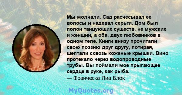 Мы молчали. Сад расчесывал ее волосы и надевал серьги. Дом был полон танцующих существ, не мужских и женщин, а оба, двух любовников в одном теле. Книги внизу прочитали свою поэзию друг другу, потирая, шептали сквозь