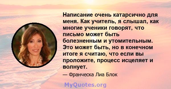 Написание очень катарсично для меня. Как учитель, я слышал, как многие ученики говорят, что письмо может быть болезненным и утомительным. Это может быть, но в конечном итоге я считаю, что если вы проложите, процесс