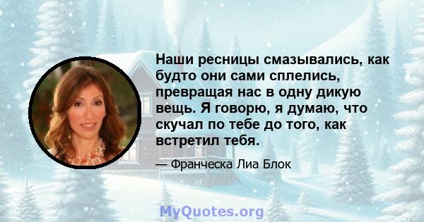 Наши ресницы смазывались, как будто они сами сплелись, превращая нас в одну дикую вещь. Я говорю, я думаю, что скучал по тебе до того, как встретил тебя.