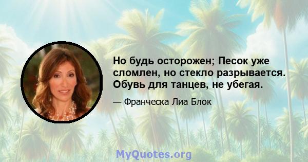 Но будь осторожен; Песок уже сломлен, но стекло разрывается. Обувь для танцев, не убегая.