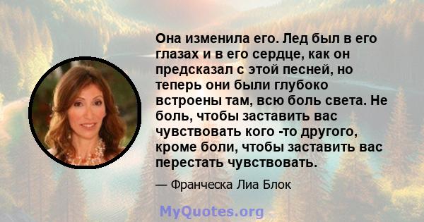 Она изменила его. Лед был в его глазах и в его сердце, как он предсказал с этой песней, но теперь они были глубоко встроены там, всю боль света. Не боль, чтобы заставить вас чувствовать кого -то другого, кроме боли,