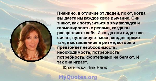 Пианино, в отличие от людей, поют, когда вы даете им каждое свое рычание. Они знают, как погрузиться в яму желудка и гармонировать с ревами, когда вы расщепляете себя. И когда они видят вас, сияют, пульсируют мозг,