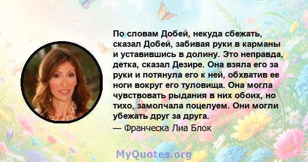 По словам Добей, некуда сбежать, сказал Добей, забивая руки в карманы и уставившись в долину. Это неправда, детка, сказал Дезире. Она взяла его за руки и потянула его к ней, обхватив ее ноги вокруг его туловища. Она