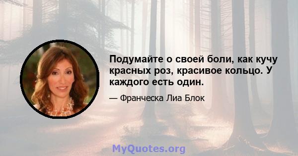 Подумайте о своей боли, как кучу красных роз, красивое кольцо. У каждого есть один.