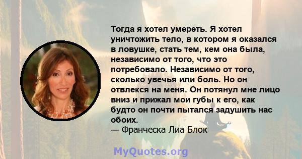 Тогда я хотел умереть. Я хотел уничтожить тело, в котором я оказался в ловушке, стать тем, кем она была, независимо от того, что это потребовало. Независимо от того, сколько увечья или боль. Но он отвлекся на меня. Он