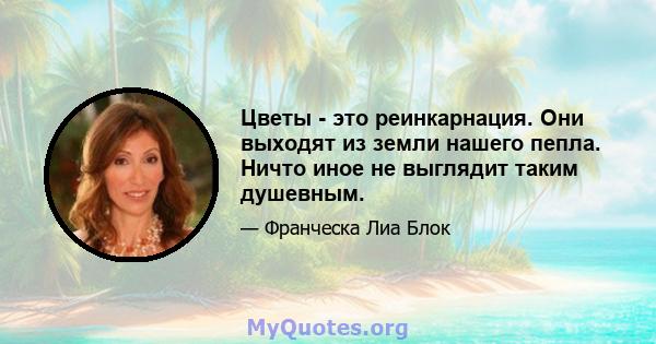 Цветы - это реинкарнация. Они выходят из земли нашего пепла. Ничто иное не выглядит таким душевным.