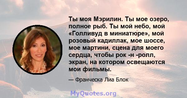 Ты моя Мэрилин. Ты мое озеро, полное рыб. Ты мой небо, мой «Голливуд в миниатюре», мой розовый кадиллак, мое шоссе, мое мартини, сцена для моего сердца, чтобы рок -н -ролл, экран, на котором освещаются мои фильмы.