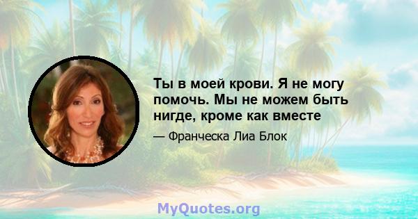 Ты в моей крови. Я не могу помочь. Мы не можем быть нигде, кроме как вместе