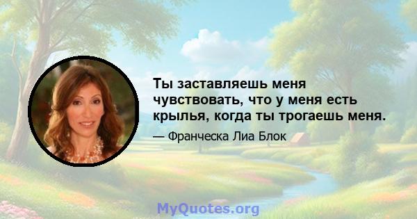 Ты заставляешь меня чувствовать, что у меня есть крылья, когда ты трогаешь меня.